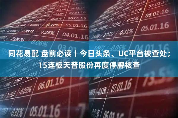 同花易配 盘前必读丨今日头条、UC平台被查处;15连板天普股份再度停牌核查