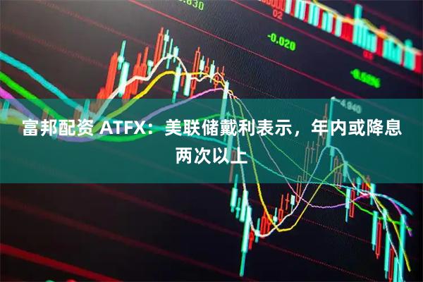 富邦配资 ATFX：美联储戴利表示，年内或降息两次以上