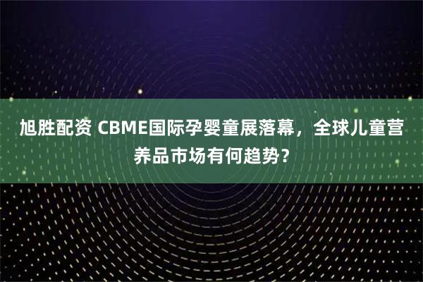 旭胜配资 CBME国际孕婴童展落幕，全球儿童营养品市场有何趋势？