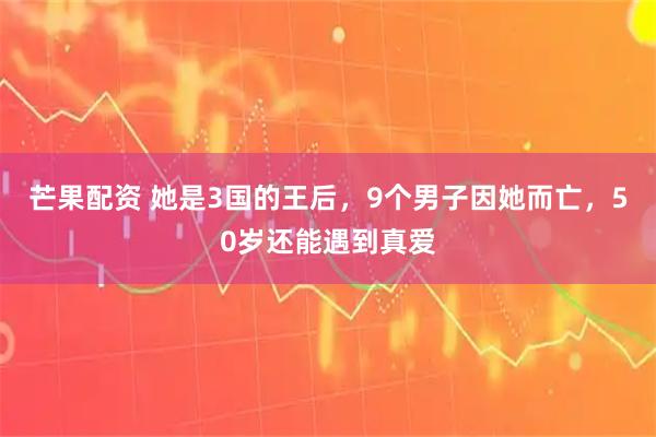 芒果配资 她是3国的王后，9个男子因她而亡，50岁还能遇到真爱