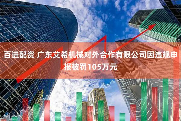 百进配资 广东艾希机械对外合作有限公司因违规申报被罚105万元
