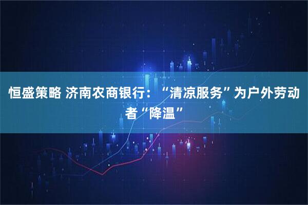恒盛策略 济南农商银行：“清凉服务”为户外劳动者“降温”