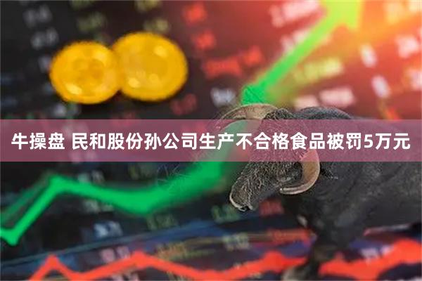 牛操盘 民和股份孙公司生产不合格食品被罚5万元