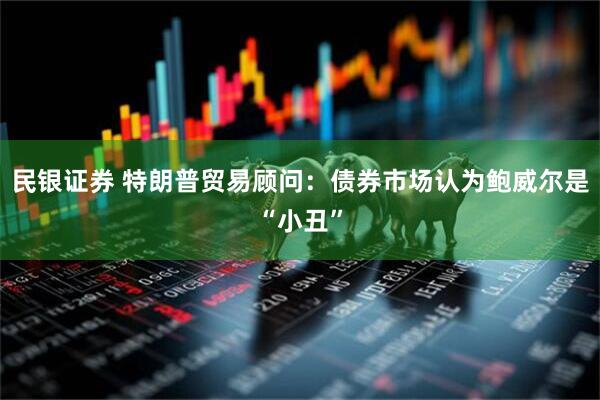 民银证券 特朗普贸易顾问：债券市场认为鲍威尔是“小丑”