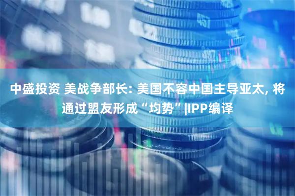 中盛投资 美战争部长: 美国不容中国主导亚太, 将通过盟友形成“均势”|IPP编译