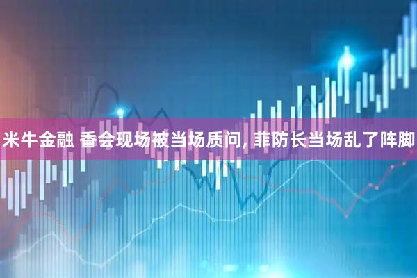 米牛金融 香会现场被当场质问, 菲防长当场乱了阵脚