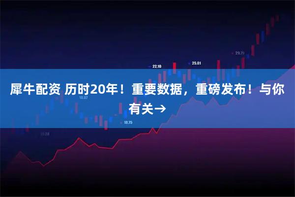 犀牛配资 历时20年!重要数据,重磅发布!与你有关→