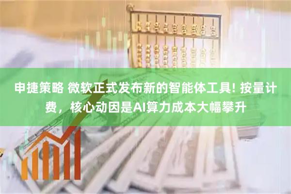 申捷策略 微软正式发布新的智能体工具! 按量计费，核心动因是AI算力成本大幅攀升