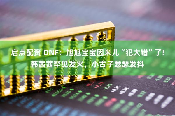启点配资 DNF：旭旭宝宝因米儿“犯大错”了!韩茜茜罕见发火，小古子瑟瑟发抖
