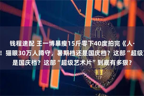 钱程速配 王一博暴瘦15斤零下40度拍完《人·鱼》两年后终于过审！猫眼30万人蹲守，暑期档还是国庆档？这部“超级艺术片”到底有多狠？