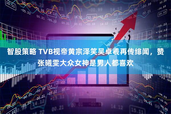 智股策略 TVB视帝黄宗泽笑吴卓羲再传绯闻，赞张曦雯大众女神是男人都喜欢