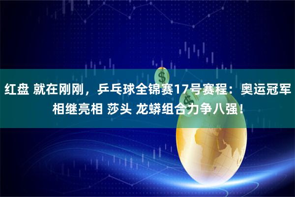 红盘 就在刚刚，乒乓球全锦赛17号赛程：奥运冠军相继亮相 莎头 龙蟒组合力争八强！