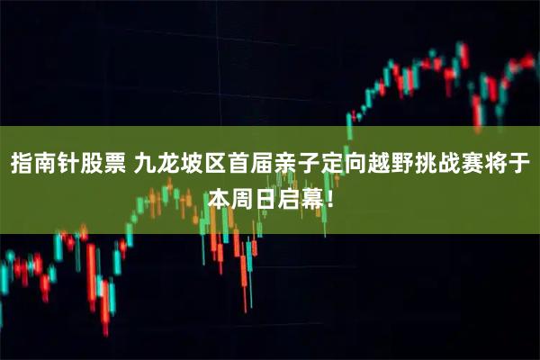 指南针股票 九龙坡区首届亲子定向越野挑战赛将于本周日启幕！