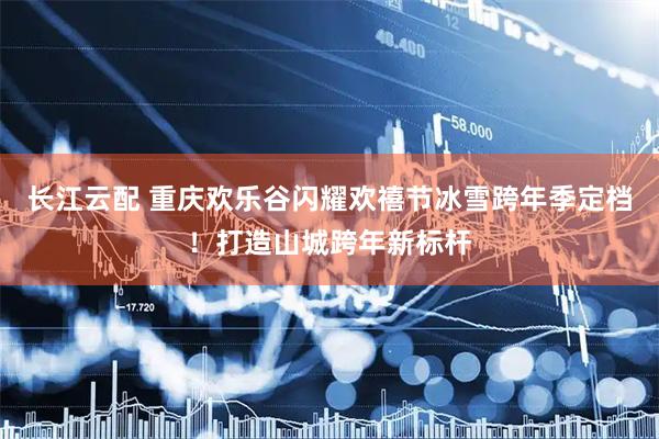 长江云配 重庆欢乐谷闪耀欢禧节冰雪跨年季定档！打造山城跨年新标杆